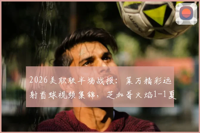 2026美职联半场战报:莱万精彩远射首球视频集锦,芝加哥火焰1-1夏洛特FC全场回放解析