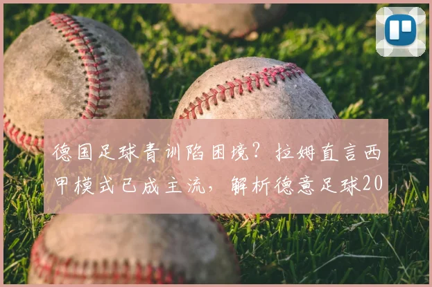 德国足球青训陷困境?拉姆直言西甲模式已成主流,解析德意足球2026发展路径对比