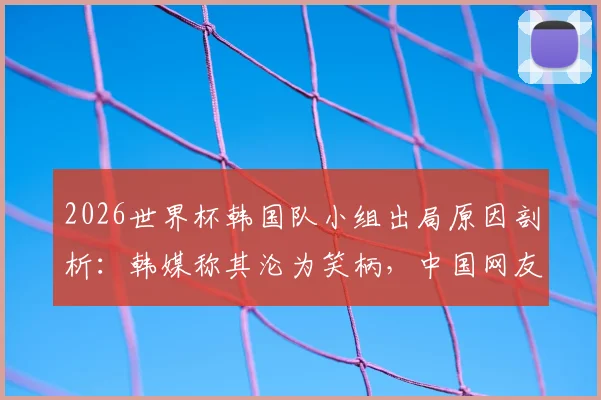 2026世界杯韩国队小组出局原因剖析:韩媒称其沦为笑柄,中国网友犀利点评引热议