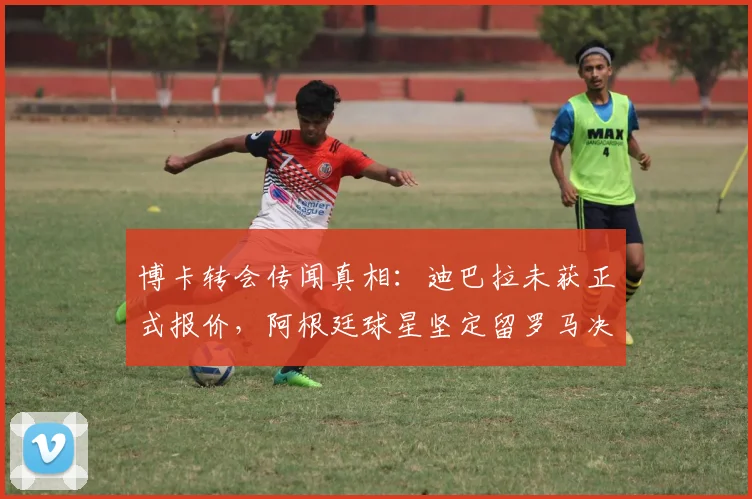 博卡转会传闻真相：迪巴拉未获正式报价，阿根廷球星坚定留罗马决心