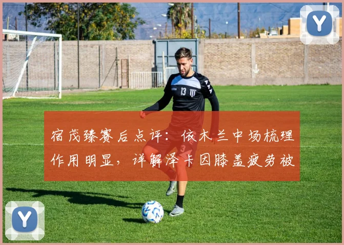 宿茂臻赛后点评:依木兰中场梳理作用明显,详解泽卡因膝盖疲劳被提前换下决定