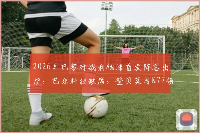 2026年巴黎对战利物浦首发阵容出炉,巴尔科拉缺席,登贝莱与K77领衔大名单详情分析