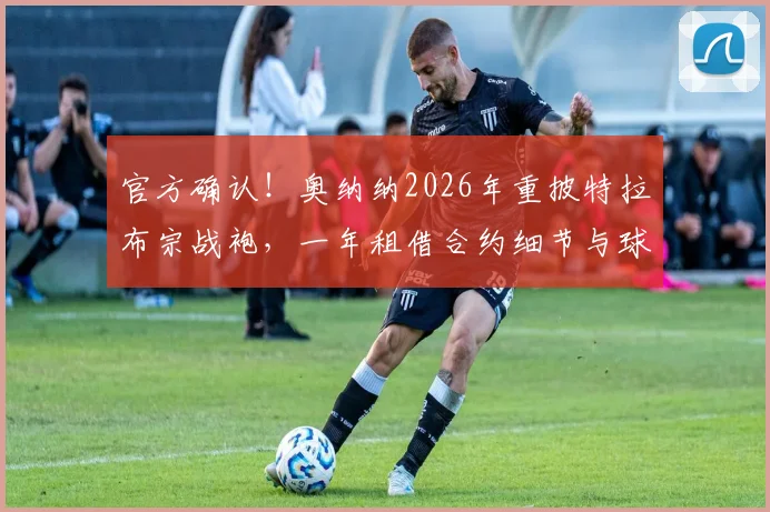 官方确认！奥纳纳2026年重披特拉布宗战袍，一年租借合约细节与球队布局全解析