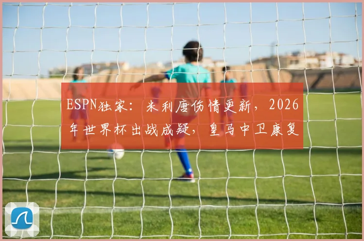 ESPN独家：米利唐伤情更新，2026年世界杯出战成疑，皇马中卫康复时间线解析