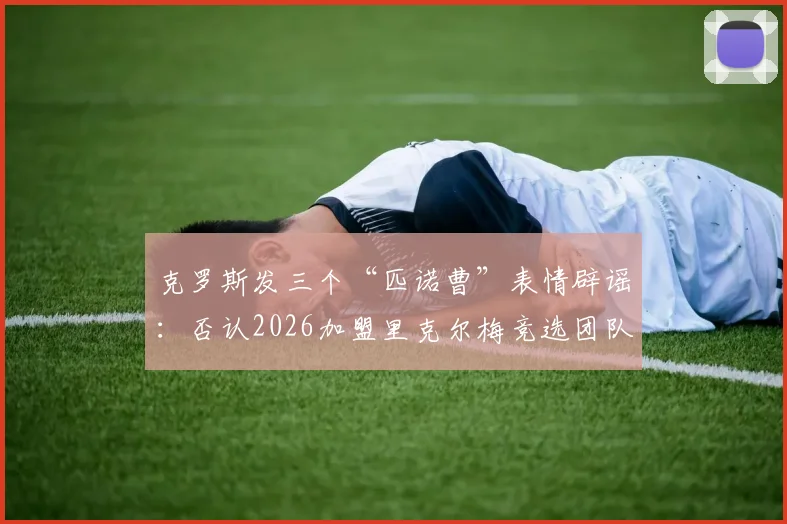 克罗斯发三个“匹诺曹”表情辟谣:否认2026加盟里克尔梅竞选团队,球迷热议传闻始末